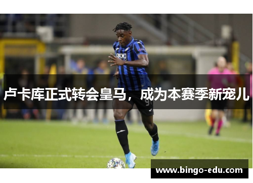 卢卡库正式转会皇马，成为本赛季新宠儿