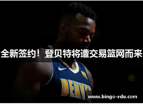 全新签约！登贝特将遭交易篮网而来
